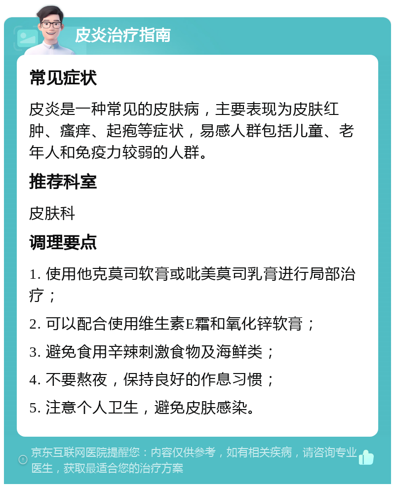 皮炎治疗指南 常见症状 皮炎是一种常见的皮肤病，主要表现为皮肤红肿、瘙痒、起疱等症状，易感人群包括儿童、老年人和免疫力较弱的人群。 推荐科室 皮肤科 调理要点 1. 使用他克莫司软膏或吡美莫司乳膏进行局部治疗； 2. 可以配合使用维生素E霜和氧化锌软膏； 3. 避免食用辛辣刺激食物及海鲜类； 4. 不要熬夜，保持良好的作息习惯； 5. 注意个人卫生，避免皮肤感染。