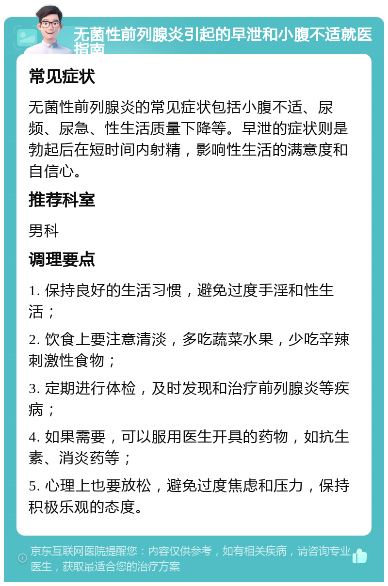 无菌性前列腺炎引起的早泄和小腹不适就医指南 常见症状 无菌性前列腺炎的常见症状包括小腹不适、尿频、尿急、性生活质量下降等。早泄的症状则是勃起后在短时间内射精，影响性生活的满意度和自信心。 推荐科室 男科 调理要点 1. 保持良好的生活习惯，避免过度手淫和性生活； 2. 饮食上要注意清淡，多吃蔬菜水果，少吃辛辣刺激性食物； 3. 定期进行体检，及时发现和治疗前列腺炎等疾病； 4. 如果需要，可以服用医生开具的药物，如抗生素、消炎药等； 5. 心理上也要放松，避免过度焦虑和压力，保持积极乐观的态度。