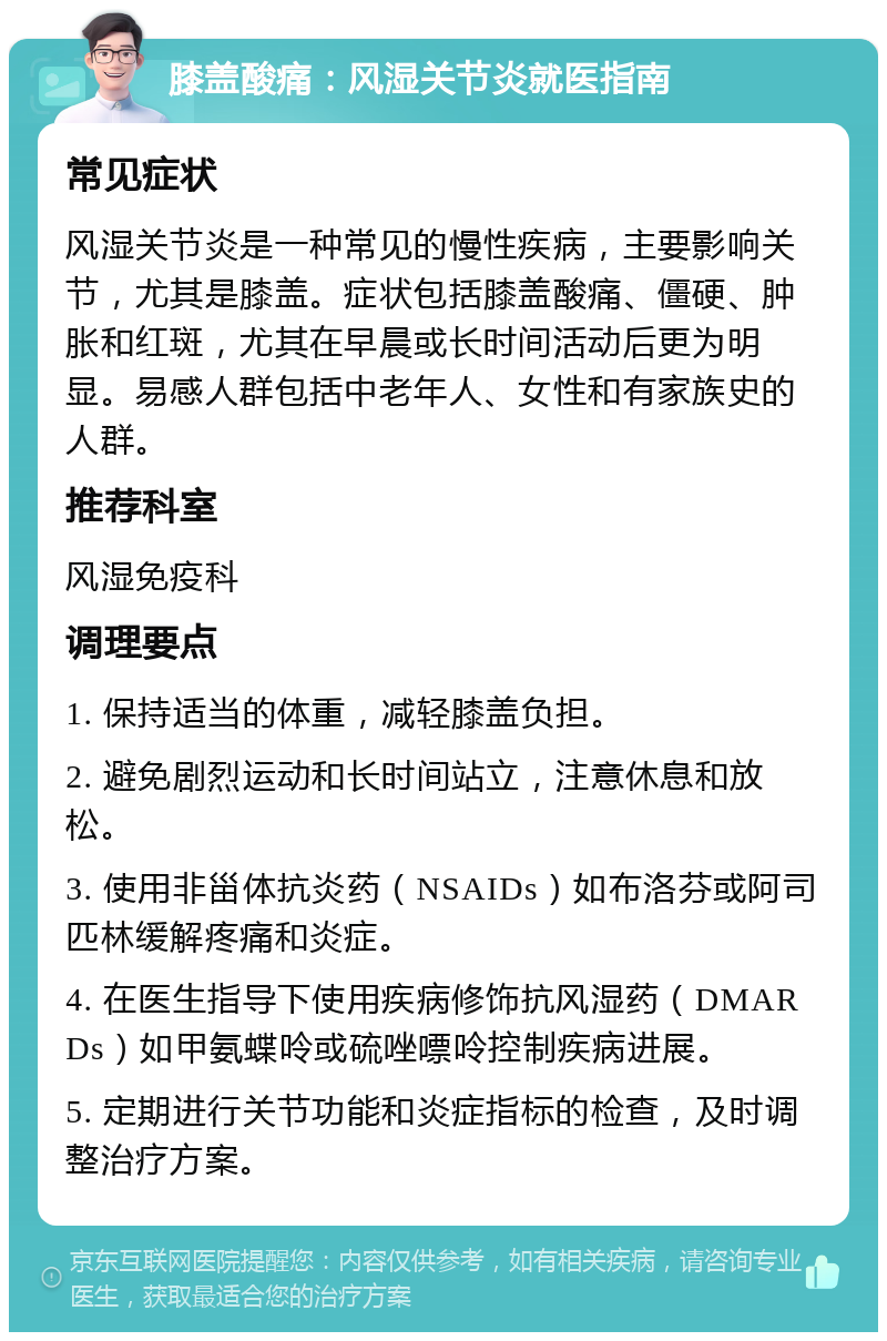 膝盖酸痛：风湿关节炎就医指南 常见症状 风湿关节炎是一种常见的慢性疾病，主要影响关节，尤其是膝盖。症状包括膝盖酸痛、僵硬、肿胀和红斑，尤其在早晨或长时间活动后更为明显。易感人群包括中老年人、女性和有家族史的人群。 推荐科室 风湿免疫科 调理要点 1. 保持适当的体重，减轻膝盖负担。 2. 避免剧烈运动和长时间站立，注意休息和放松。 3. 使用非甾体抗炎药（NSAIDs）如布洛芬或阿司匹林缓解疼痛和炎症。 4. 在医生指导下使用疾病修饰抗风湿药（DMARDs）如甲氨蝶呤或硫唑嘌呤控制疾病进展。 5. 定期进行关节功能和炎症指标的检查，及时调整治疗方案。