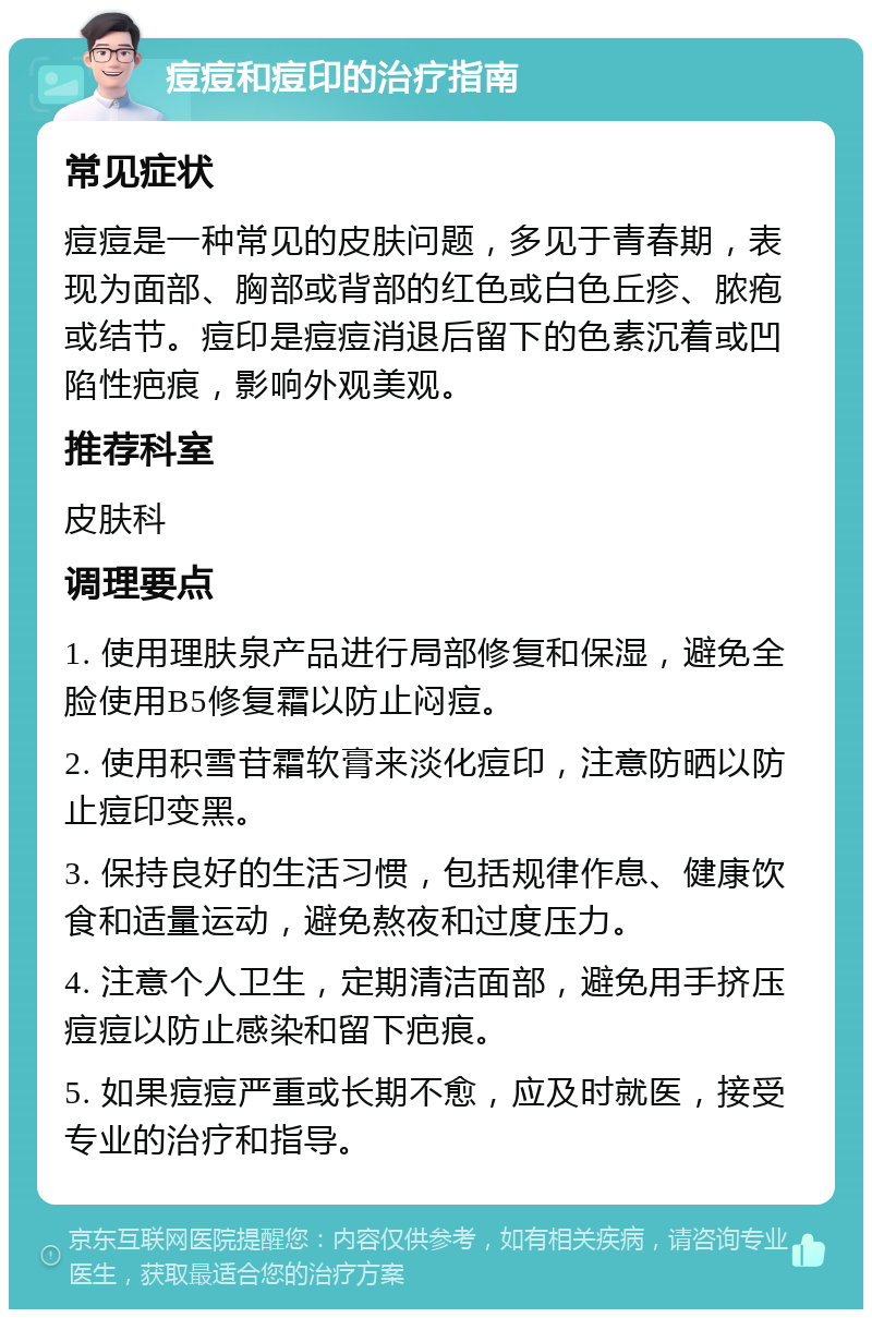 痘痘和痘印的治疗指南 常见症状 痘痘是一种常见的皮肤问题，多见于青春期，表现为面部、胸部或背部的红色或白色丘疹、脓疱或结节。痘印是痘痘消退后留下的色素沉着或凹陷性疤痕，影响外观美观。 推荐科室 皮肤科 调理要点 1. 使用理肤泉产品进行局部修复和保湿，避免全脸使用B5修复霜以防止闷痘。 2. 使用积雪苷霜软膏来淡化痘印，注意防晒以防止痘印变黑。 3. 保持良好的生活习惯，包括规律作息、健康饮食和适量运动，避免熬夜和过度压力。 4. 注意个人卫生，定期清洁面部，避免用手挤压痘痘以防止感染和留下疤痕。 5. 如果痘痘严重或长期不愈，应及时就医，接受专业的治疗和指导。