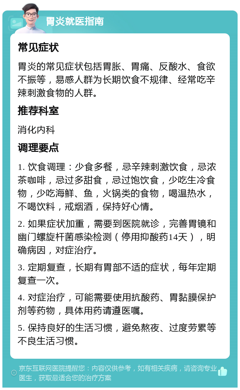 胃炎就医指南 常见症状 胃炎的常见症状包括胃胀、胃痛、反酸水、食欲不振等，易感人群为长期饮食不规律、经常吃辛辣刺激食物的人群。 推荐科室 消化内科 调理要点 1. 饮食调理：少食多餐，忌辛辣刺激饮食，忌浓茶咖啡，忌过多甜食，忌过饱饮食，少吃生冷食物，少吃海鲜、鱼，火锅类的食物，喝温热水，不喝饮料，戒烟酒，保持好心情。 2. 如果症状加重，需要到医院就诊，完善胃镜和幽门螺旋杆菌感染检测（停用抑酸药14天），明确病因，对症治疗。 3. 定期复查，长期有胃部不适的症状，每年定期复查一次。 4. 对症治疗，可能需要使用抗酸药、胃黏膜保护剂等药物，具体用药请遵医嘱。 5. 保持良好的生活习惯，避免熬夜、过度劳累等不良生活习惯。