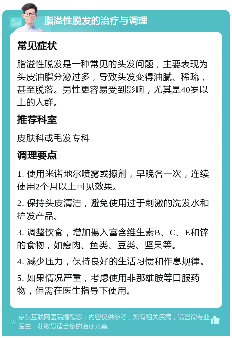 脂溢性脱发的治疗与调理 常见症状 脂溢性脱发是一种常见的头发问题，主要表现为头皮油脂分泌过多，导致头发变得油腻、稀疏，甚至脱落。男性更容易受到影响，尤其是40岁以上的人群。 推荐科室 皮肤科或毛发专科 调理要点 1. 使用米诺地尔喷雾或擦剂，早晚各一次，连续使用2个月以上可见效果。 2. 保持头皮清洁，避免使用过于刺激的洗发水和护发产品。 3. 调整饮食，增加摄入富含维生素B、C、E和锌的食物，如瘦肉、鱼类、豆类、坚果等。 4. 减少压力，保持良好的生活习惯和作息规律。 5. 如果情况严重，考虑使用非那雄胺等口服药物，但需在医生指导下使用。