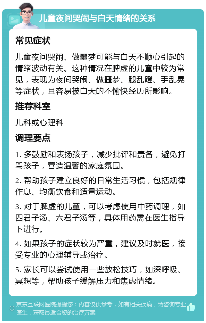 儿童夜间哭闹与白天情绪的关系 常见症状 儿童夜间哭闹、做噩梦可能与白天不顺心引起的情绪波动有关。这种情况在脾虚的儿童中较为常见，表现为夜间哭闹、做噩梦、腿乱蹬、手乱晃等症状，且容易被白天的不愉快经历所影响。 推荐科室 儿科或心理科 调理要点 1. 多鼓励和表扬孩子，减少批评和责备，避免打骂孩子，营造温馨的家庭氛围。 2. 帮助孩子建立良好的日常生活习惯，包括规律作息、均衡饮食和适量运动。 3. 对于脾虚的儿童，可以考虑使用中药调理，如四君子汤、六君子汤等，具体用药需在医生指导下进行。 4. 如果孩子的症状较为严重，建议及时就医，接受专业的心理辅导或治疗。 5. 家长可以尝试使用一些放松技巧，如深呼吸、冥想等，帮助孩子缓解压力和焦虑情绪。