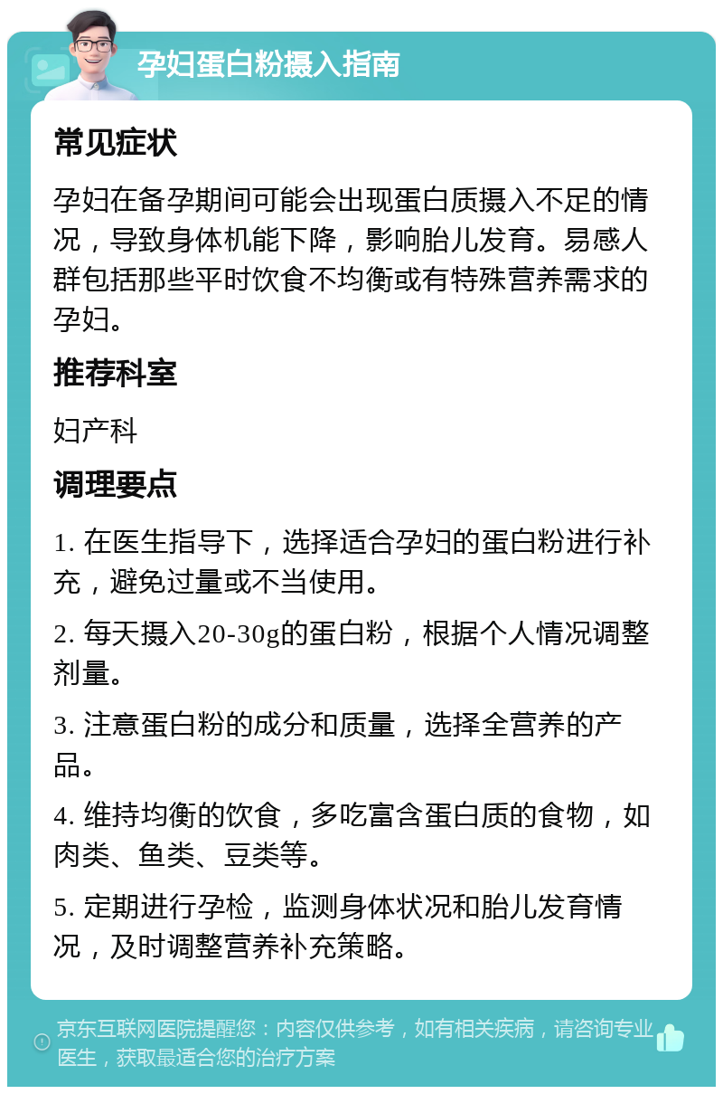 孕妇蛋白粉摄入指南 常见症状 孕妇在备孕期间可能会出现蛋白质摄入不足的情况，导致身体机能下降，影响胎儿发育。易感人群包括那些平时饮食不均衡或有特殊营养需求的孕妇。 推荐科室 妇产科 调理要点 1. 在医生指导下，选择适合孕妇的蛋白粉进行补充，避免过量或不当使用。 2. 每天摄入20-30g的蛋白粉，根据个人情况调整剂量。 3. 注意蛋白粉的成分和质量，选择全营养的产品。 4. 维持均衡的饮食，多吃富含蛋白质的食物，如肉类、鱼类、豆类等。 5. 定期进行孕检，监测身体状况和胎儿发育情况，及时调整营养补充策略。