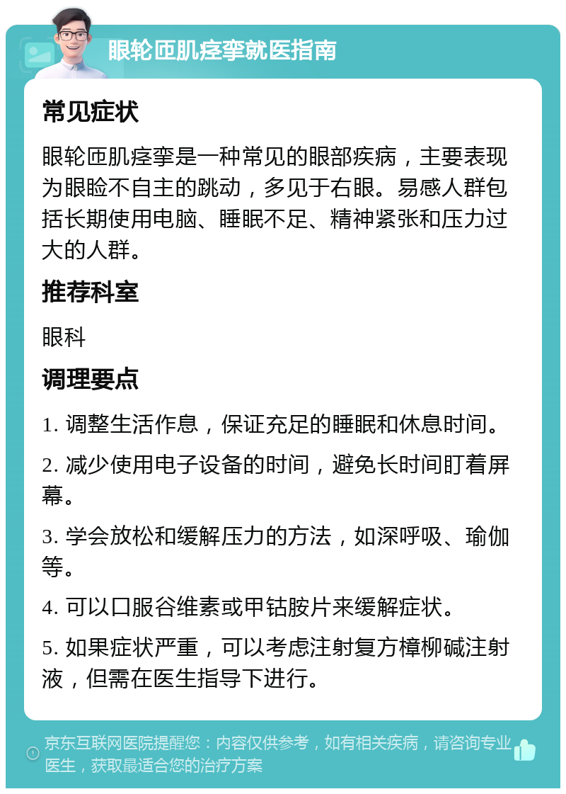 眼轮匝肌痉挛就医指南 常见症状 眼轮匝肌痉挛是一种常见的眼部疾病，主要表现为眼睑不自主的跳动，多见于右眼。易感人群包括长期使用电脑、睡眠不足、精神紧张和压力过大的人群。 推荐科室 眼科 调理要点 1. 调整生活作息，保证充足的睡眠和休息时间。 2. 减少使用电子设备的时间，避免长时间盯着屏幕。 3. 学会放松和缓解压力的方法，如深呼吸、瑜伽等。 4. 可以口服谷维素或甲钴胺片来缓解症状。 5. 如果症状严重，可以考虑注射复方樟柳碱注射液，但需在医生指导下进行。