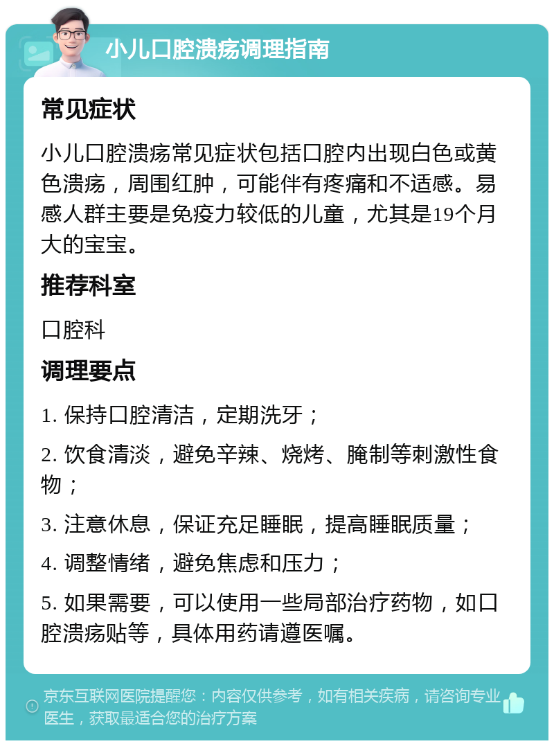 小儿口腔溃疡调理指南 常见症状 小儿口腔溃疡常见症状包括口腔内出现白色或黄色溃疡，周围红肿，可能伴有疼痛和不适感。易感人群主要是免疫力较低的儿童，尤其是19个月大的宝宝。 推荐科室 口腔科 调理要点 1. 保持口腔清洁，定期洗牙； 2. 饮食清淡，避免辛辣、烧烤、腌制等刺激性食物； 3. 注意休息，保证充足睡眠，提高睡眠质量； 4. 调整情绪，避免焦虑和压力； 5. 如果需要，可以使用一些局部治疗药物，如口腔溃疡贴等，具体用药请遵医嘱。