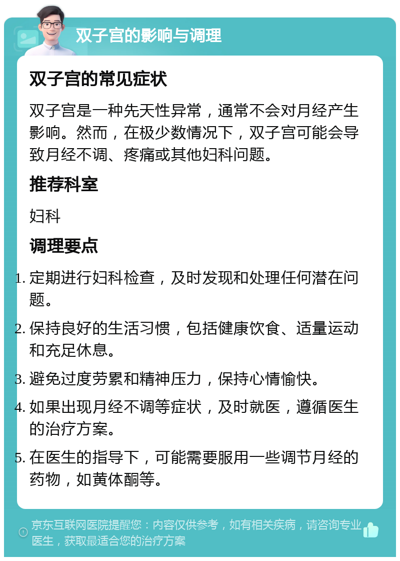 双子宫的影响与调理 双子宫的常见症状 双子宫是一种先天性异常，通常不会对月经产生影响。然而，在极少数情况下，双子宫可能会导致月经不调、疼痛或其他妇科问题。 推荐科室 妇科 调理要点 定期进行妇科检查，及时发现和处理任何潜在问题。 保持良好的生活习惯，包括健康饮食、适量运动和充足休息。 避免过度劳累和精神压力，保持心情愉快。 如果出现月经不调等症状，及时就医，遵循医生的治疗方案。 在医生的指导下，可能需要服用一些调节月经的药物，如黄体酮等。