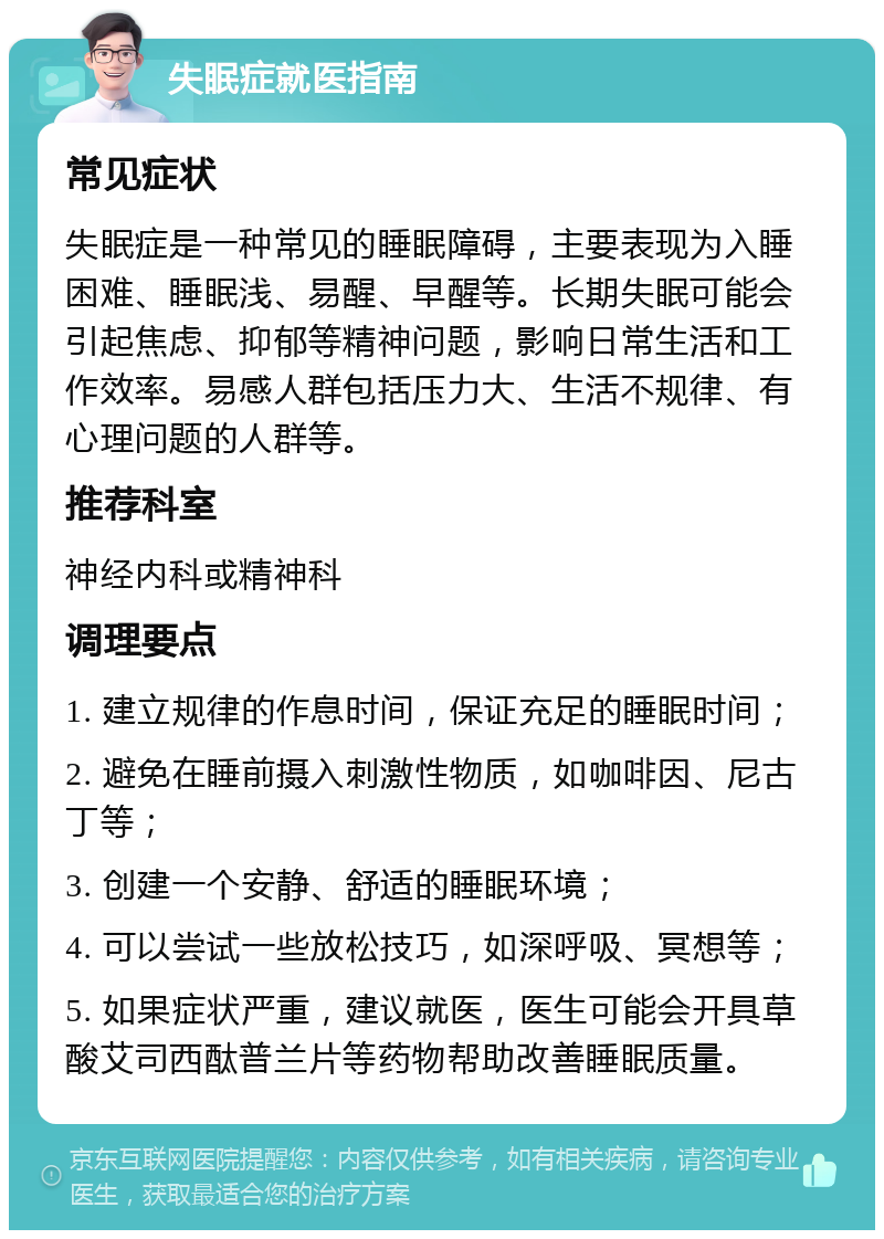 失眠症就医指南 常见症状 失眠症是一种常见的睡眠障碍，主要表现为入睡困难、睡眠浅、易醒、早醒等。长期失眠可能会引起焦虑、抑郁等精神问题，影响日常生活和工作效率。易感人群包括压力大、生活不规律、有心理问题的人群等。 推荐科室 神经内科或精神科 调理要点 1. 建立规律的作息时间，保证充足的睡眠时间； 2. 避免在睡前摄入刺激性物质，如咖啡因、尼古丁等； 3. 创建一个安静、舒适的睡眠环境； 4. 可以尝试一些放松技巧，如深呼吸、冥想等； 5. 如果症状严重，建议就医，医生可能会开具草酸艾司西酞普兰片等药物帮助改善睡眠质量。