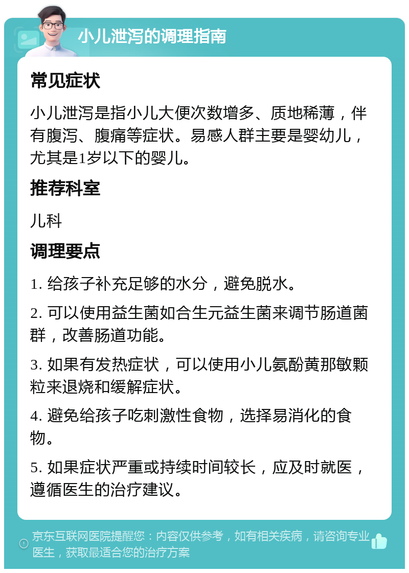 小儿泄泻的调理指南 常见症状 小儿泄泻是指小儿大便次数增多、质地稀薄，伴有腹泻、腹痛等症状。易感人群主要是婴幼儿，尤其是1岁以下的婴儿。 推荐科室 儿科 调理要点 1. 给孩子补充足够的水分，避免脱水。 2. 可以使用益生菌如合生元益生菌来调节肠道菌群，改善肠道功能。 3. 如果有发热症状，可以使用小儿氨酚黄那敏颗粒来退烧和缓解症状。 4. 避免给孩子吃刺激性食物，选择易消化的食物。 5. 如果症状严重或持续时间较长，应及时就医，遵循医生的治疗建议。