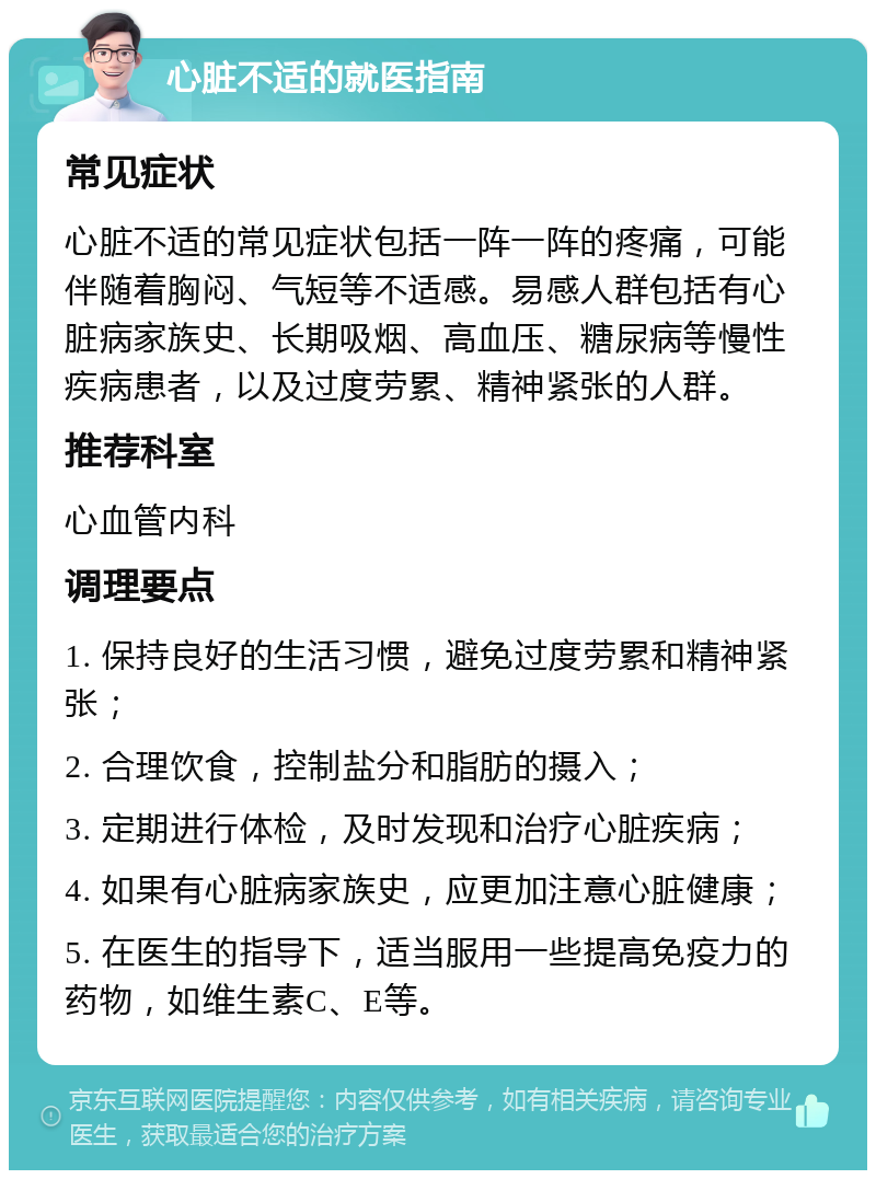 心脏不适的就医指南 常见症状 心脏不适的常见症状包括一阵一阵的疼痛，可能伴随着胸闷、气短等不适感。易感人群包括有心脏病家族史、长期吸烟、高血压、糖尿病等慢性疾病患者，以及过度劳累、精神紧张的人群。 推荐科室 心血管内科 调理要点 1. 保持良好的生活习惯，避免过度劳累和精神紧张； 2. 合理饮食，控制盐分和脂肪的摄入； 3. 定期进行体检，及时发现和治疗心脏疾病； 4. 如果有心脏病家族史，应更加注意心脏健康； 5. 在医生的指导下，适当服用一些提高免疫力的药物，如维生素C、E等。