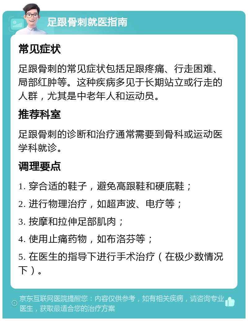 足跟骨刺就医指南 常见症状 足跟骨刺的常见症状包括足跟疼痛、行走困难、局部红肿等。这种疾病多见于长期站立或行走的人群，尤其是中老年人和运动员。 推荐科室 足跟骨刺的诊断和治疗通常需要到骨科或运动医学科就诊。 调理要点 1. 穿合适的鞋子，避免高跟鞋和硬底鞋； 2. 进行物理治疗，如超声波、电疗等； 3. 按摩和拉伸足部肌肉； 4. 使用止痛药物，如布洛芬等； 5. 在医生的指导下进行手术治疗（在极少数情况下）。