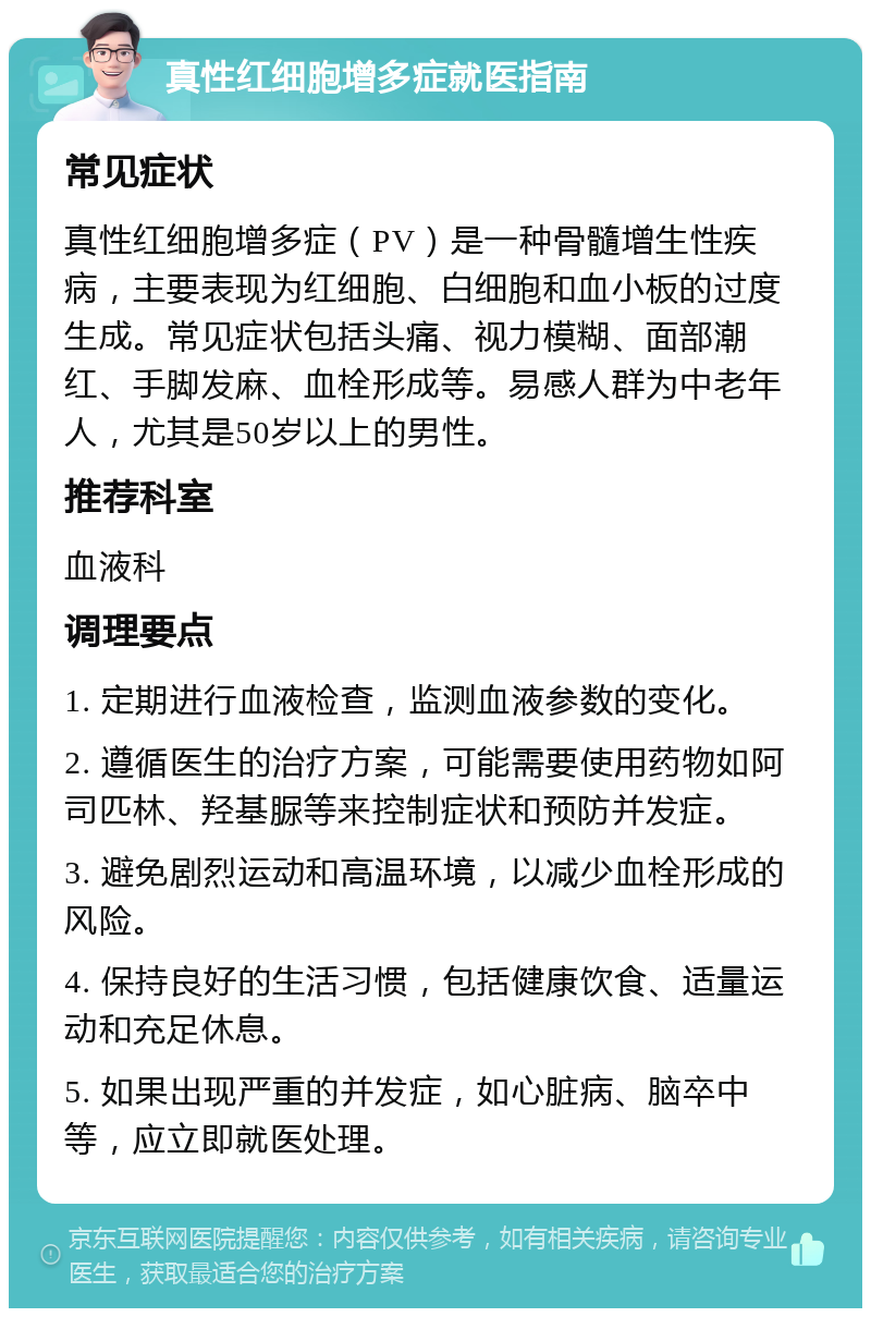 真性红细胞增多症就医指南 常见症状 真性红细胞增多症（PV）是一种骨髓增生性疾病，主要表现为红细胞、白细胞和血小板的过度生成。常见症状包括头痛、视力模糊、面部潮红、手脚发麻、血栓形成等。易感人群为中老年人，尤其是50岁以上的男性。 推荐科室 血液科 调理要点 1. 定期进行血液检查，监测血液参数的变化。 2. 遵循医生的治疗方案，可能需要使用药物如阿司匹林、羟基脲等来控制症状和预防并发症。 3. 避免剧烈运动和高温环境，以减少血栓形成的风险。 4. 保持良好的生活习惯，包括健康饮食、适量运动和充足休息。 5. 如果出现严重的并发症，如心脏病、脑卒中等，应立即就医处理。