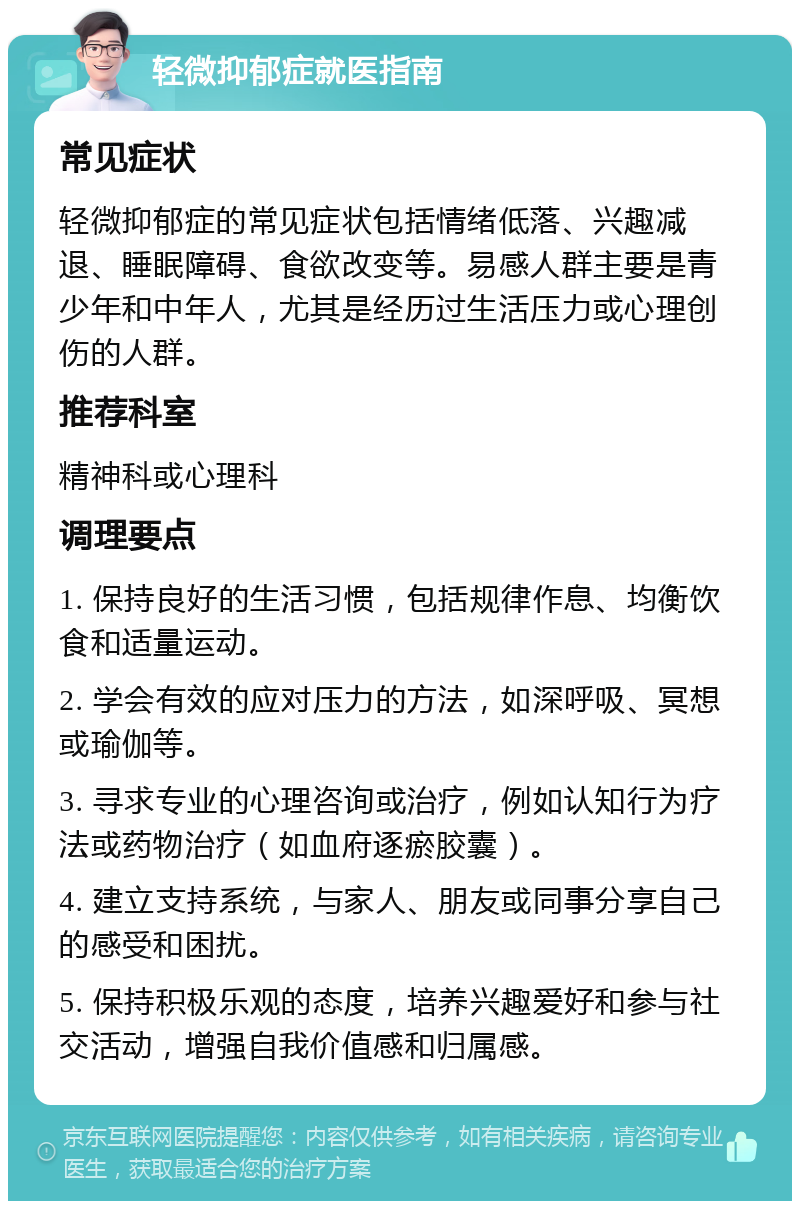 轻微抑郁症就医指南 常见症状 轻微抑郁症的常见症状包括情绪低落、兴趣减退、睡眠障碍、食欲改变等。易感人群主要是青少年和中年人，尤其是经历过生活压力或心理创伤的人群。 推荐科室 精神科或心理科 调理要点 1. 保持良好的生活习惯，包括规律作息、均衡饮食和适量运动。 2. 学会有效的应对压力的方法，如深呼吸、冥想或瑜伽等。 3. 寻求专业的心理咨询或治疗，例如认知行为疗法或药物治疗（如血府逐瘀胶囊）。 4. 建立支持系统，与家人、朋友或同事分享自己的感受和困扰。 5. 保持积极乐观的态度，培养兴趣爱好和参与社交活动，增强自我价值感和归属感。