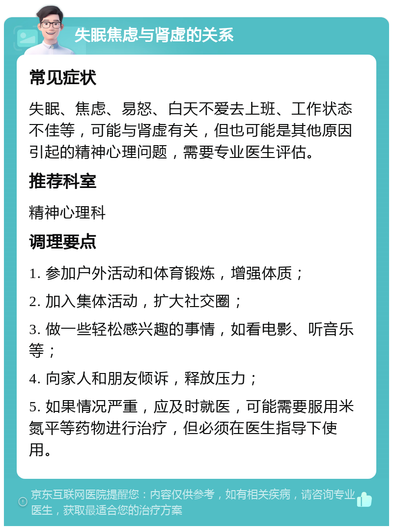 失眠焦虑与肾虚的关系 常见症状 失眠、焦虑、易怒、白天不爱去上班、工作状态不佳等，可能与肾虚有关，但也可能是其他原因引起的精神心理问题，需要专业医生评估。 推荐科室 精神心理科 调理要点 1. 参加户外活动和体育锻炼，增强体质； 2. 加入集体活动，扩大社交圈； 3. 做一些轻松感兴趣的事情，如看电影、听音乐等； 4. 向家人和朋友倾诉，释放压力； 5. 如果情况严重，应及时就医，可能需要服用米氮平等药物进行治疗，但必须在医生指导下使用。