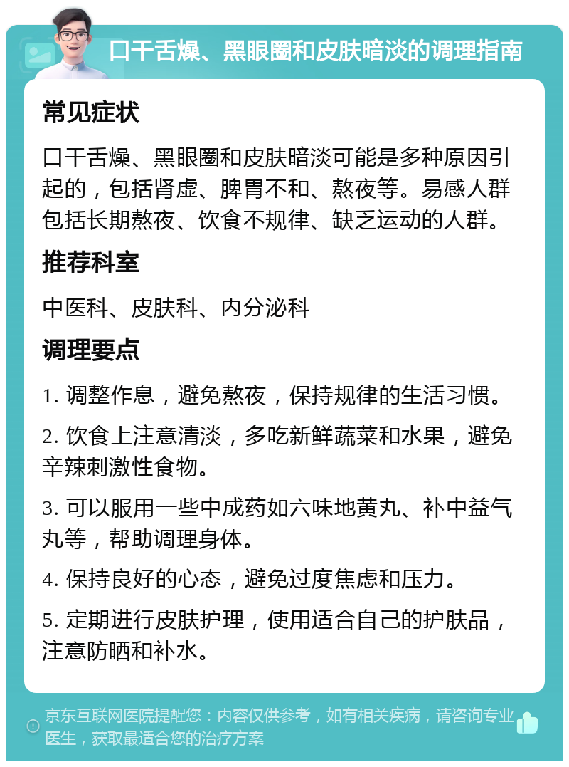 口干舌燥、黑眼圈和皮肤暗淡的调理指南 常见症状 口干舌燥、黑眼圈和皮肤暗淡可能是多种原因引起的，包括肾虚、脾胃不和、熬夜等。易感人群包括长期熬夜、饮食不规律、缺乏运动的人群。 推荐科室 中医科、皮肤科、内分泌科 调理要点 1. 调整作息，避免熬夜，保持规律的生活习惯。 2. 饮食上注意清淡，多吃新鲜蔬菜和水果，避免辛辣刺激性食物。 3. 可以服用一些中成药如六味地黄丸、补中益气丸等，帮助调理身体。 4. 保持良好的心态，避免过度焦虑和压力。 5. 定期进行皮肤护理，使用适合自己的护肤品，注意防晒和补水。