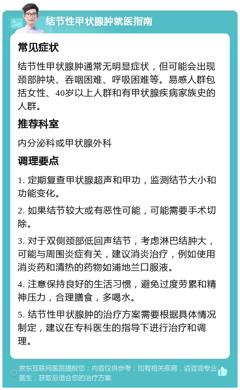 结节性甲状腺肿就医指南 常见症状 结节性甲状腺肿通常无明显症状，但可能会出现颈部肿块、吞咽困难、呼吸困难等。易感人群包括女性、40岁以上人群和有甲状腺疾病家族史的人群。 推荐科室 内分泌科或甲状腺外科 调理要点 1. 定期复查甲状腺超声和甲功，监测结节大小和功能变化。 2. 如果结节较大或有恶性可能，可能需要手术切除。 3. 对于双侧颈部低回声结节，考虑淋巴结肿大，可能与周围炎症有关，建议消炎治疗，例如使用消炎药和清热的药物如浦地兰口服液。 4. 注意保持良好的生活习惯，避免过度劳累和精神压力，合理膳食，多喝水。 5. 结节性甲状腺肿的治疗方案需要根据具体情况制定，建议在专科医生的指导下进行治疗和调理。