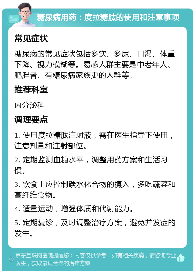 糖尿病用药：度拉糖肽的使用和注意事项 常见症状 糖尿病的常见症状包括多饮、多尿、口渴、体重下降、视力模糊等。易感人群主要是中老年人、肥胖者、有糖尿病家族史的人群等。 推荐科室 内分泌科 调理要点 1. 使用度拉糖肽注射液，需在医生指导下使用，注意剂量和注射部位。 2. 定期监测血糖水平，调整用药方案和生活习惯。 3. 饮食上应控制碳水化合物的摄入，多吃蔬菜和高纤维食物。 4. 适量运动，增强体质和代谢能力。 5. 定期复诊，及时调整治疗方案，避免并发症的发生。