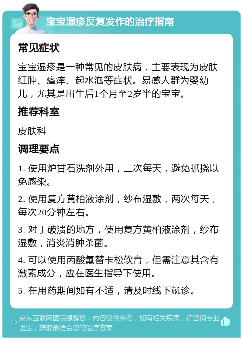 宝宝湿疹反复发作的治疗指南 常见症状 宝宝湿疹是一种常见的皮肤病，主要表现为皮肤红肿、瘙痒、起水泡等症状。易感人群为婴幼儿，尤其是出生后1个月至2岁半的宝宝。 推荐科室 皮肤科 调理要点 1. 使用炉甘石洗剂外用，三次每天，避免抓挠以免感染。 2. 使用复方黄柏液涂剂，纱布湿敷，两次每天，每次20分钟左右。 3. 对于破溃的地方，使用复方黄柏液涂剂，纱布湿敷，消炎消肿杀菌。 4. 可以使用丙酸氟替卡松软膏，但需注意其含有激素成分，应在医生指导下使用。 5. 在用药期间如有不适，请及时线下就诊。