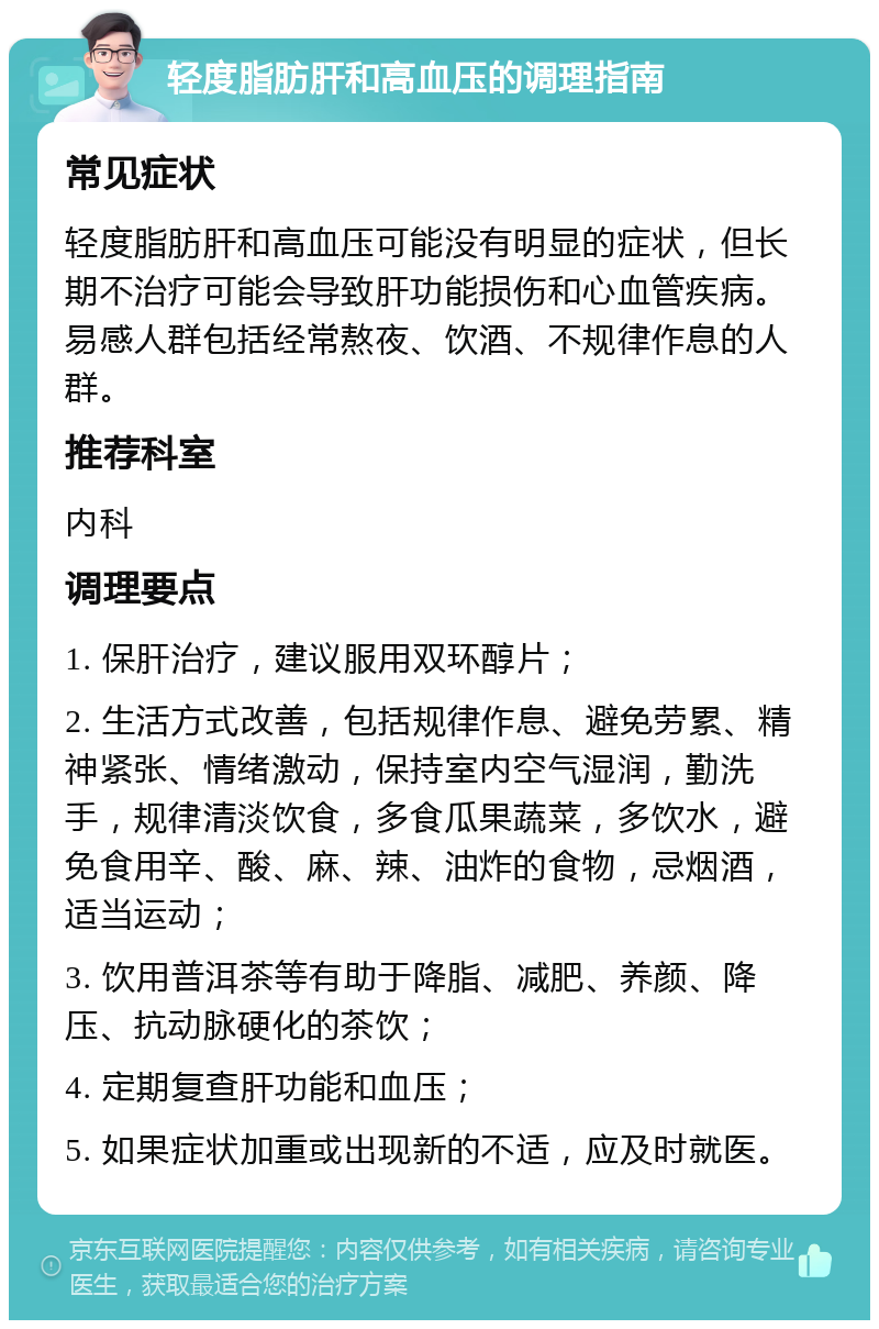 轻度脂肪肝和高血压的调理指南 常见症状 轻度脂肪肝和高血压可能没有明显的症状，但长期不治疗可能会导致肝功能损伤和心血管疾病。易感人群包括经常熬夜、饮酒、不规律作息的人群。 推荐科室 内科 调理要点 1. 保肝治疗，建议服用双环醇片； 2. 生活方式改善，包括规律作息、避免劳累、精神紧张、情绪激动，保持室内空气湿润，勤洗手，规律清淡饮食，多食瓜果蔬菜，多饮水，避免食用辛、酸、麻、辣、油炸的食物，忌烟酒，适当运动； 3. 饮用普洱茶等有助于降脂、减肥、养颜、降压、抗动脉硬化的茶饮； 4. 定期复查肝功能和血压； 5. 如果症状加重或出现新的不适，应及时就医。