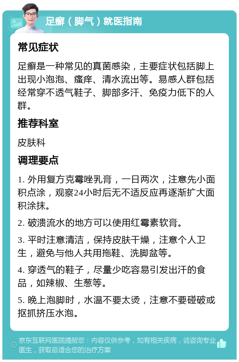 足癣（脚气）就医指南 常见症状 足癣是一种常见的真菌感染，主要症状包括脚上出现小泡泡、瘙痒、清水流出等。易感人群包括经常穿不透气鞋子、脚部多汗、免疫力低下的人群。 推荐科室 皮肤科 调理要点 1. 外用复方克霉唑乳膏，一日两次，注意先小面积点涂，观察24小时后无不适反应再逐渐扩大面积涂抹。 2. 破溃流水的地方可以使用红霉素软膏。 3. 平时注意清洁，保持皮肤干燥，注意个人卫生，避免与他人共用拖鞋、洗脚盆等。 4. 穿透气的鞋子，尽量少吃容易引发出汗的食品，如辣椒、生葱等。 5. 晚上泡脚时，水温不要太烫，注意不要碰破或抠抓挤压水泡。