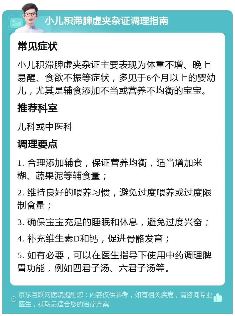 小儿积滞脾虚夹杂证调理指南 常见症状 小儿积滞脾虚夹杂证主要表现为体重不增、晚上易醒、食欲不振等症状，多见于6个月以上的婴幼儿，尤其是辅食添加不当或营养不均衡的宝宝。 推荐科室 儿科或中医科 调理要点 1. 合理添加辅食，保证营养均衡，适当增加米糊、蔬果泥等辅食量； 2. 维持良好的喂养习惯，避免过度喂养或过度限制食量； 3. 确保宝宝充足的睡眠和休息，避免过度兴奋； 4. 补充维生素D和钙，促进骨骼发育； 5. 如有必要，可以在医生指导下使用中药调理脾胃功能，例如四君子汤、六君子汤等。