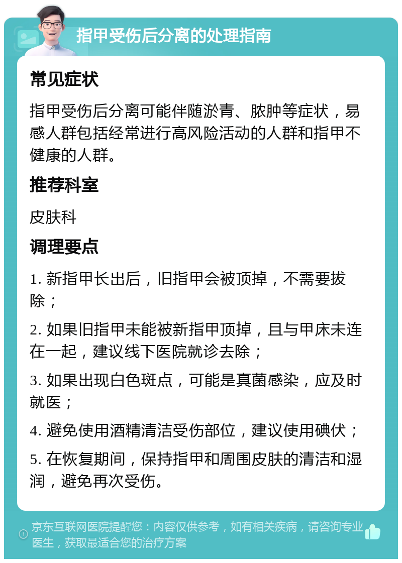 指甲受伤后分离的处理指南 常见症状 指甲受伤后分离可能伴随淤青、脓肿等症状，易感人群包括经常进行高风险活动的人群和指甲不健康的人群。 推荐科室 皮肤科 调理要点 1. 新指甲长出后，旧指甲会被顶掉，不需要拔除； 2. 如果旧指甲未能被新指甲顶掉，且与甲床未连在一起，建议线下医院就诊去除； 3. 如果出现白色斑点，可能是真菌感染，应及时就医； 4. 避免使用酒精清洁受伤部位，建议使用碘伏； 5. 在恢复期间，保持指甲和周围皮肤的清洁和湿润，避免再次受伤。