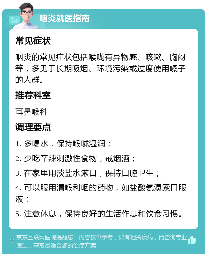 咽炎就医指南 常见症状 咽炎的常见症状包括喉咙有异物感、咳嗽、胸闷等，多见于长期吸烟、环境污染或过度使用嗓子的人群。 推荐科室 耳鼻喉科 调理要点 1. 多喝水，保持喉咙湿润； 2. 少吃辛辣刺激性食物，戒烟酒； 3. 在家里用淡盐水漱口，保持口腔卫生； 4. 可以服用清喉利咽的药物，如盐酸氨溴索口服液； 5. 注意休息，保持良好的生活作息和饮食习惯。