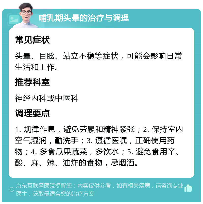 哺乳期头晕的治疗与调理 常见症状 头晕、目眩、站立不稳等症状，可能会影响日常生活和工作。 推荐科室 神经内科或中医科 调理要点 1. 规律作息，避免劳累和精神紧张；2. 保持室内空气湿润，勤洗手；3. 遵循医嘱，正确使用药物；4. 多食瓜果蔬菜，多饮水；5. 避免食用辛、酸、麻、辣、油炸的食物，忌烟酒。