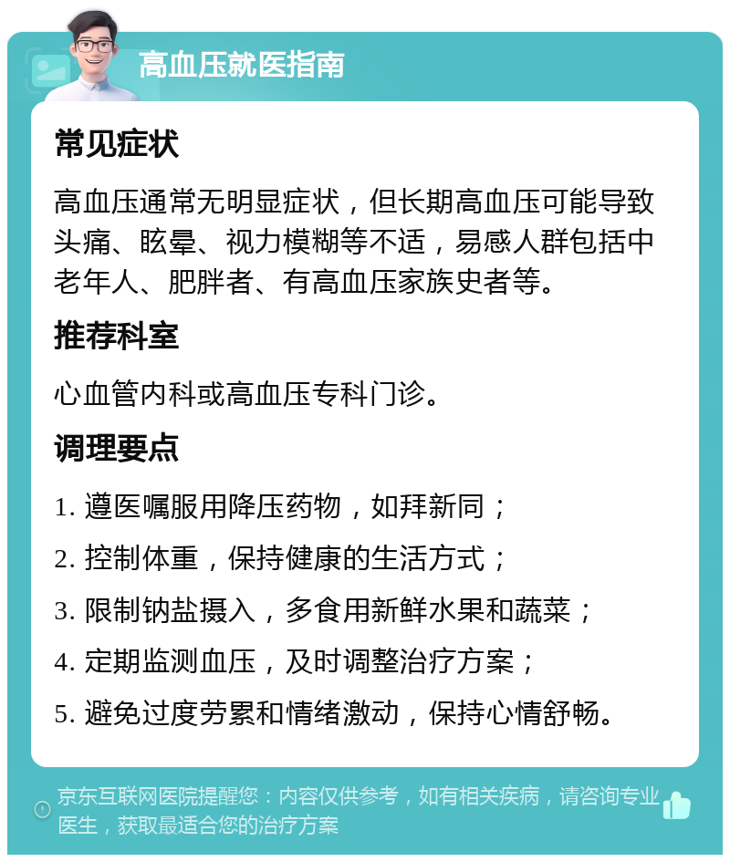 高血压就医指南 常见症状 高血压通常无明显症状，但长期高血压可能导致头痛、眩晕、视力模糊等不适，易感人群包括中老年人、肥胖者、有高血压家族史者等。 推荐科室 心血管内科或高血压专科门诊。 调理要点 1. 遵医嘱服用降压药物，如拜新同； 2. 控制体重，保持健康的生活方式； 3. 限制钠盐摄入，多食用新鲜水果和蔬菜； 4. 定期监测血压，及时调整治疗方案； 5. 避免过度劳累和情绪激动，保持心情舒畅。