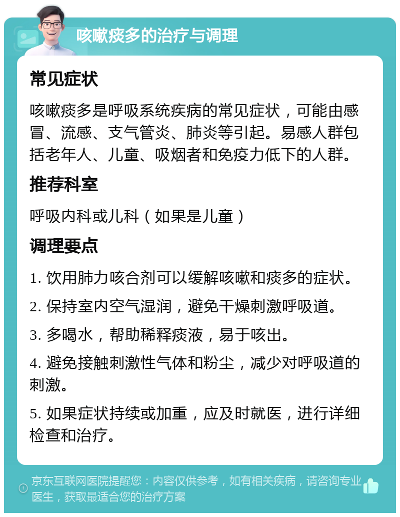 咳嗽痰多的治疗与调理 常见症状 咳嗽痰多是呼吸系统疾病的常见症状，可能由感冒、流感、支气管炎、肺炎等引起。易感人群包括老年人、儿童、吸烟者和免疫力低下的人群。 推荐科室 呼吸内科或儿科（如果是儿童） 调理要点 1. 饮用肺力咳合剂可以缓解咳嗽和痰多的症状。 2. 保持室内空气湿润，避免干燥刺激呼吸道。 3. 多喝水，帮助稀释痰液，易于咳出。 4. 避免接触刺激性气体和粉尘，减少对呼吸道的刺激。 5. 如果症状持续或加重，应及时就医，进行详细检查和治疗。