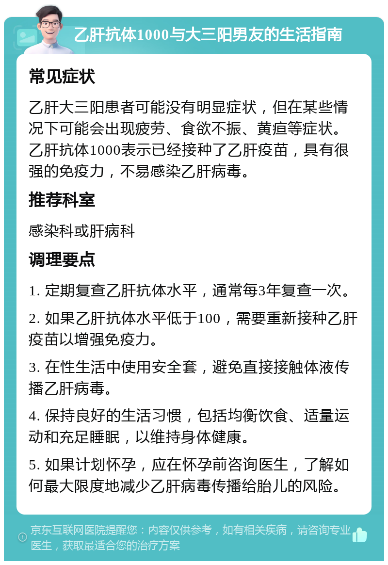 乙肝抗体1000与大三阳男友的生活指南 常见症状 乙肝大三阳患者可能没有明显症状，但在某些情况下可能会出现疲劳、食欲不振、黄疸等症状。乙肝抗体1000表示已经接种了乙肝疫苗，具有很强的免疫力，不易感染乙肝病毒。 推荐科室 感染科或肝病科 调理要点 1. 定期复查乙肝抗体水平，通常每3年复查一次。 2. 如果乙肝抗体水平低于100，需要重新接种乙肝疫苗以增强免疫力。 3. 在性生活中使用安全套，避免直接接触体液传播乙肝病毒。 4. 保持良好的生活习惯，包括均衡饮食、适量运动和充足睡眠，以维持身体健康。 5. 如果计划怀孕，应在怀孕前咨询医生，了解如何最大限度地减少乙肝病毒传播给胎儿的风险。