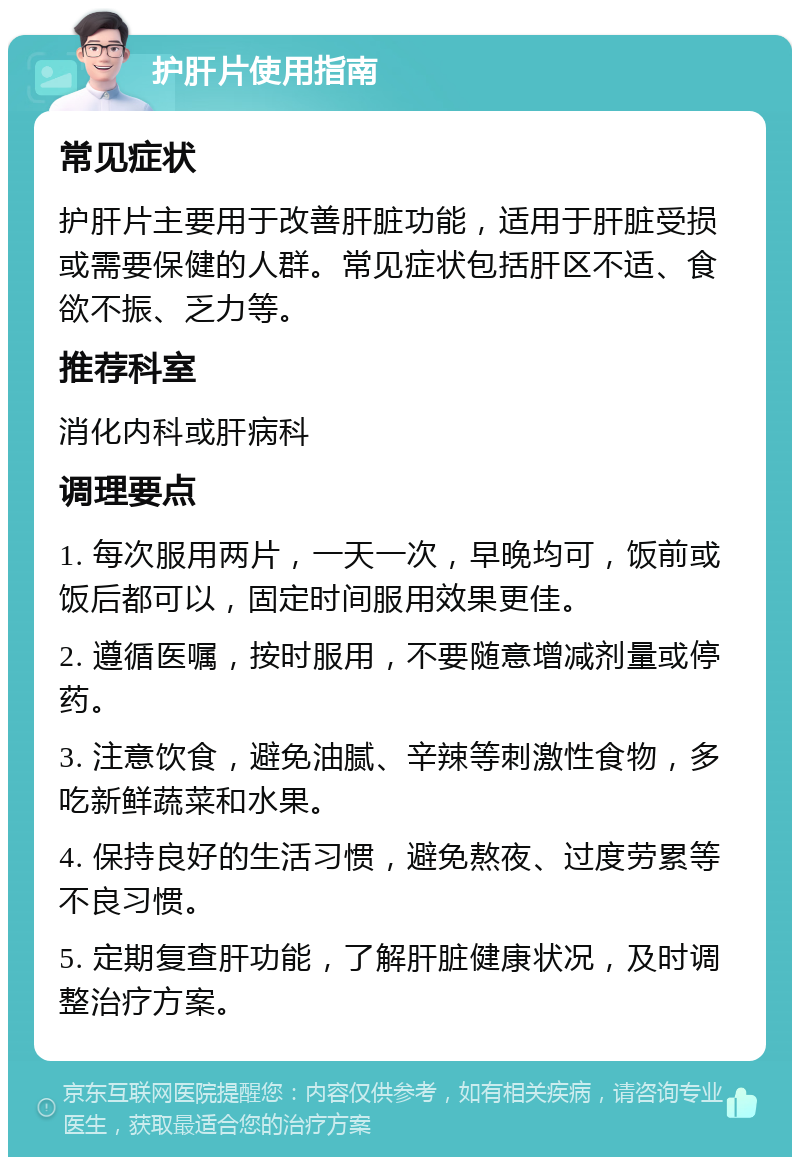 护肝片使用指南 常见症状 护肝片主要用于改善肝脏功能，适用于肝脏受损或需要保健的人群。常见症状包括肝区不适、食欲不振、乏力等。 推荐科室 消化内科或肝病科 调理要点 1. 每次服用两片，一天一次，早晚均可，饭前或饭后都可以，固定时间服用效果更佳。 2. 遵循医嘱，按时服用，不要随意增减剂量或停药。 3. 注意饮食，避免油腻、辛辣等刺激性食物，多吃新鲜蔬菜和水果。 4. 保持良好的生活习惯，避免熬夜、过度劳累等不良习惯。 5. 定期复查肝功能，了解肝脏健康状况，及时调整治疗方案。