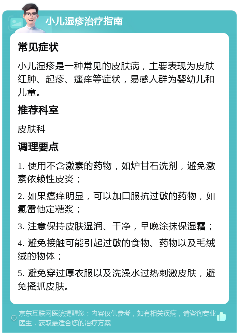 小儿湿疹治疗指南 常见症状 小儿湿疹是一种常见的皮肤病，主要表现为皮肤红肿、起疹、瘙痒等症状，易感人群为婴幼儿和儿童。 推荐科室 皮肤科 调理要点 1. 使用不含激素的药物，如炉甘石洗剂，避免激素依赖性皮炎； 2. 如果瘙痒明显，可以加口服抗过敏的药物，如氯雷他定糖浆； 3. 注意保持皮肤湿润、干净，早晚涂抹保湿霜； 4. 避免接触可能引起过敏的食物、药物以及毛绒绒的物体； 5. 避免穿过厚衣服以及洗澡水过热刺激皮肤，避免搔抓皮肤。