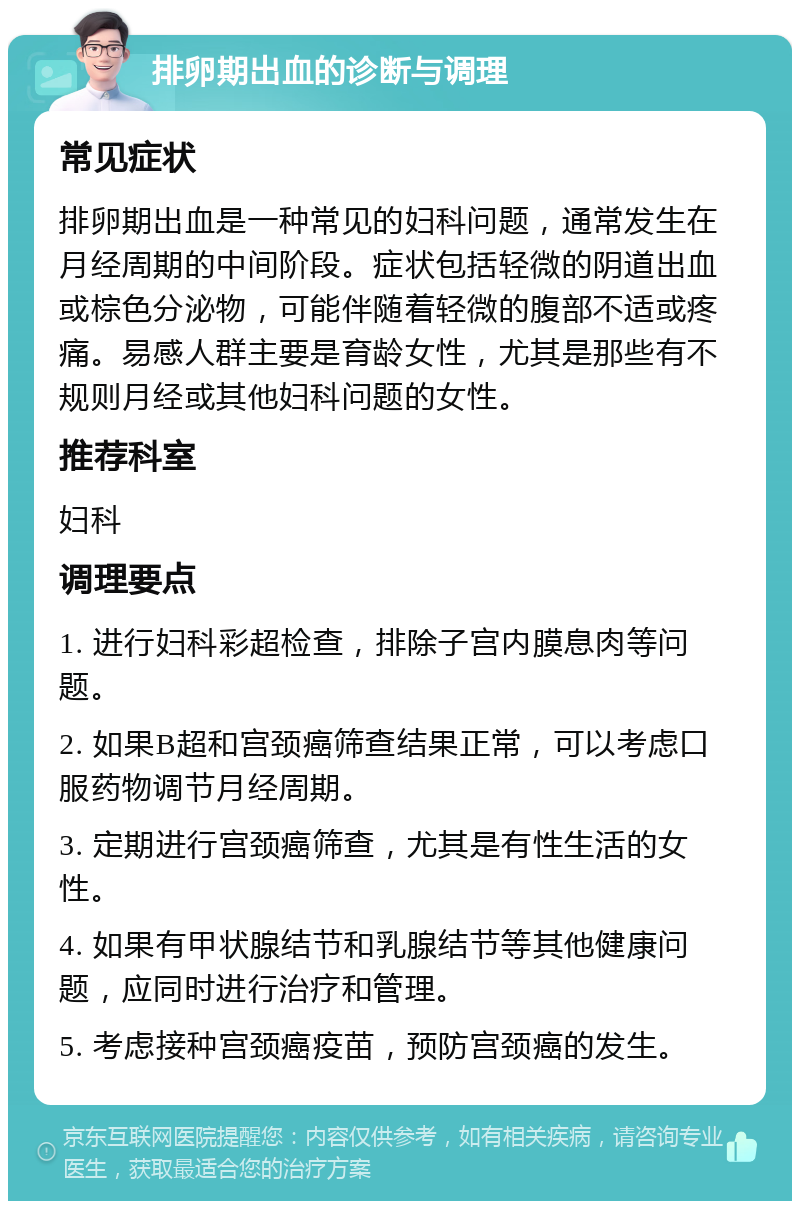 排卵期出血的诊断与调理 常见症状 排卵期出血是一种常见的妇科问题，通常发生在月经周期的中间阶段。症状包括轻微的阴道出血或棕色分泌物，可能伴随着轻微的腹部不适或疼痛。易感人群主要是育龄女性，尤其是那些有不规则月经或其他妇科问题的女性。 推荐科室 妇科 调理要点 1. 进行妇科彩超检查，排除子宫内膜息肉等问题。 2. 如果B超和宫颈癌筛查结果正常，可以考虑口服药物调节月经周期。 3. 定期进行宫颈癌筛查，尤其是有性生活的女性。 4. 如果有甲状腺结节和乳腺结节等其他健康问题，应同时进行治疗和管理。 5. 考虑接种宫颈癌疫苗，预防宫颈癌的发生。