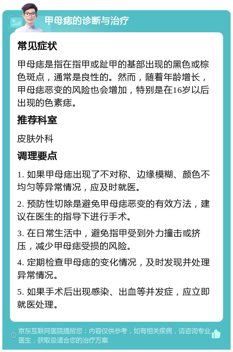 甲母痣的诊断与治疗 常见症状 甲母痣是指在指甲或趾甲的基部出现的黑色或棕色斑点，通常是良性的。然而，随着年龄增长，甲母痣恶变的风险也会增加，特别是在16岁以后出现的色素痣。 推荐科室 皮肤外科 调理要点 1. 如果甲母痣出现了不对称、边缘模糊、颜色不均匀等异常情况，应及时就医。 2. 预防性切除是避免甲母痣恶变的有效方法，建议在医生的指导下进行手术。 3. 在日常生活中，避免指甲受到外力撞击或挤压，减少甲母痣受损的风险。 4. 定期检查甲母痣的变化情况，及时发现并处理异常情况。 5. 如果手术后出现感染、出血等并发症，应立即就医处理。