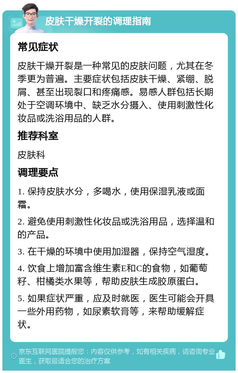 皮肤干燥开裂的调理指南 常见症状 皮肤干燥开裂是一种常见的皮肤问题，尤其在冬季更为普遍。主要症状包括皮肤干燥、紧绷、脱屑、甚至出现裂口和疼痛感。易感人群包括长期处于空调环境中、缺乏水分摄入、使用刺激性化妆品或洗浴用品的人群。 推荐科室 皮肤科 调理要点 1. 保持皮肤水分，多喝水，使用保湿乳液或面霜。 2. 避免使用刺激性化妆品或洗浴用品，选择温和的产品。 3. 在干燥的环境中使用加湿器，保持空气湿度。 4. 饮食上增加富含维生素E和C的食物，如葡萄籽、柑橘类水果等，帮助皮肤生成胶原蛋白。 5. 如果症状严重，应及时就医，医生可能会开具一些外用药物，如尿素软膏等，来帮助缓解症状。