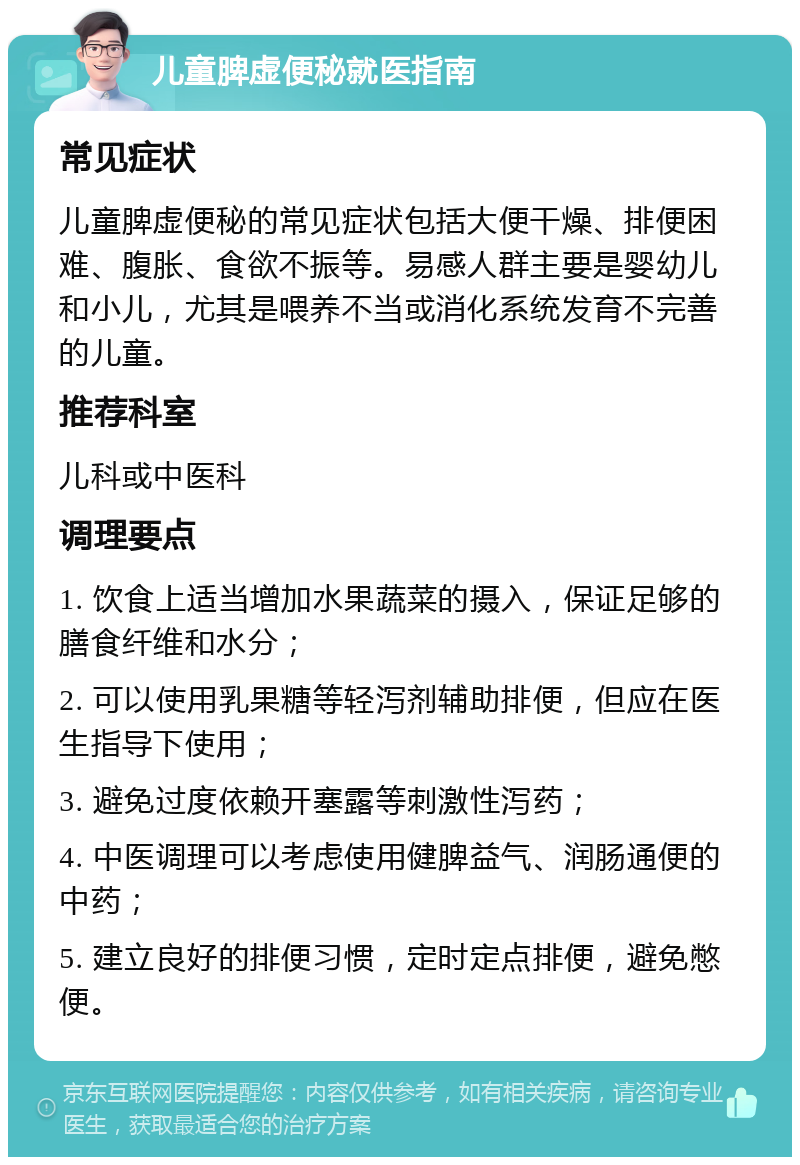 儿童脾虚便秘就医指南 常见症状 儿童脾虚便秘的常见症状包括大便干燥、排便困难、腹胀、食欲不振等。易感人群主要是婴幼儿和小儿，尤其是喂养不当或消化系统发育不完善的儿童。 推荐科室 儿科或中医科 调理要点 1. 饮食上适当增加水果蔬菜的摄入，保证足够的膳食纤维和水分； 2. 可以使用乳果糖等轻泻剂辅助排便，但应在医生指导下使用； 3. 避免过度依赖开塞露等刺激性泻药； 4. 中医调理可以考虑使用健脾益气、润肠通便的中药； 5. 建立良好的排便习惯，定时定点排便，避免憋便。