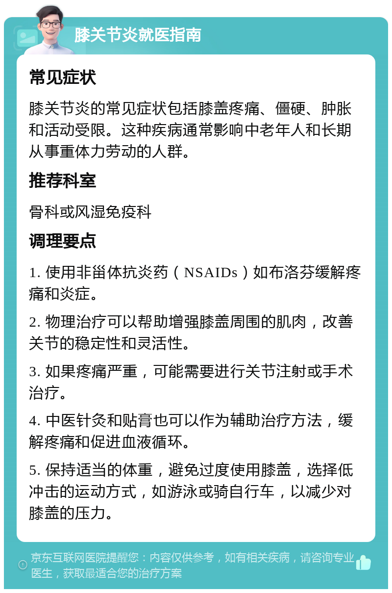 膝关节炎就医指南 常见症状 膝关节炎的常见症状包括膝盖疼痛、僵硬、肿胀和活动受限。这种疾病通常影响中老年人和长期从事重体力劳动的人群。 推荐科室 骨科或风湿免疫科 调理要点 1. 使用非甾体抗炎药（NSAIDs）如布洛芬缓解疼痛和炎症。 2. 物理治疗可以帮助增强膝盖周围的肌肉，改善关节的稳定性和灵活性。 3. 如果疼痛严重，可能需要进行关节注射或手术治疗。 4. 中医针灸和贴膏也可以作为辅助治疗方法，缓解疼痛和促进血液循环。 5. 保持适当的体重，避免过度使用膝盖，选择低冲击的运动方式，如游泳或骑自行车，以减少对膝盖的压力。