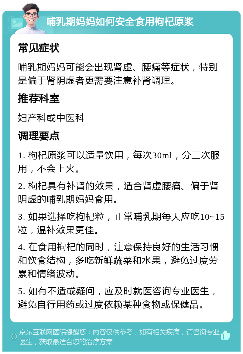 哺乳期妈妈如何安全食用枸杞原浆 常见症状 哺乳期妈妈可能会出现肾虚、腰痛等症状，特别是偏于肾阴虚者更需要注意补肾调理。 推荐科室 妇产科或中医科 调理要点 1. 枸杞原浆可以适量饮用，每次30ml，分三次服用，不会上火。 2. 枸杞具有补肾的效果，适合肾虚腰痛、偏于肾阴虚的哺乳期妈妈食用。 3. 如果选择吃枸杞粒，正常哺乳期每天应吃10~15粒，温补效果更佳。 4. 在食用枸杞的同时，注意保持良好的生活习惯和饮食结构，多吃新鲜蔬菜和水果，避免过度劳累和情绪波动。 5. 如有不适或疑问，应及时就医咨询专业医生，避免自行用药或过度依赖某种食物或保健品。