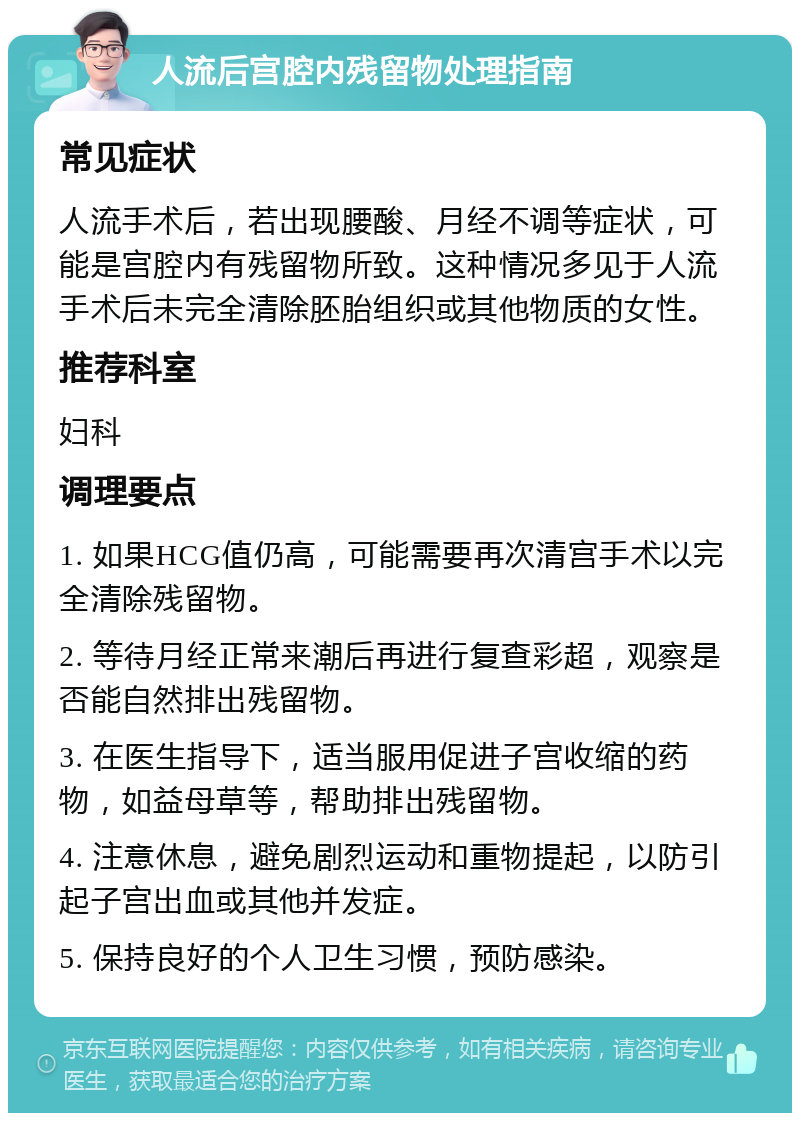 人流后宫腔内残留物处理指南 常见症状 人流手术后，若出现腰酸、月经不调等症状，可能是宫腔内有残留物所致。这种情况多见于人流手术后未完全清除胚胎组织或其他物质的女性。 推荐科室 妇科 调理要点 1. 如果HCG值仍高，可能需要再次清宫手术以完全清除残留物。 2. 等待月经正常来潮后再进行复查彩超，观察是否能自然排出残留物。 3. 在医生指导下，适当服用促进子宫收缩的药物，如益母草等，帮助排出残留物。 4. 注意休息，避免剧烈运动和重物提起，以防引起子宫出血或其他并发症。 5. 保持良好的个人卫生习惯，预防感染。