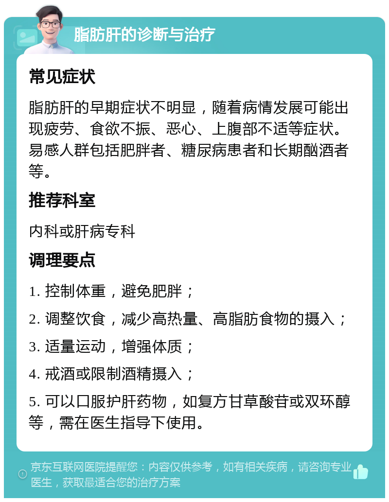 脂肪肝的诊断与治疗 常见症状 脂肪肝的早期症状不明显，随着病情发展可能出现疲劳、食欲不振、恶心、上腹部不适等症状。易感人群包括肥胖者、糖尿病患者和长期酗酒者等。 推荐科室 内科或肝病专科 调理要点 1. 控制体重，避免肥胖； 2. 调整饮食，减少高热量、高脂肪食物的摄入； 3. 适量运动，增强体质； 4. 戒酒或限制酒精摄入； 5. 可以口服护肝药物，如复方甘草酸苷或双环醇等，需在医生指导下使用。