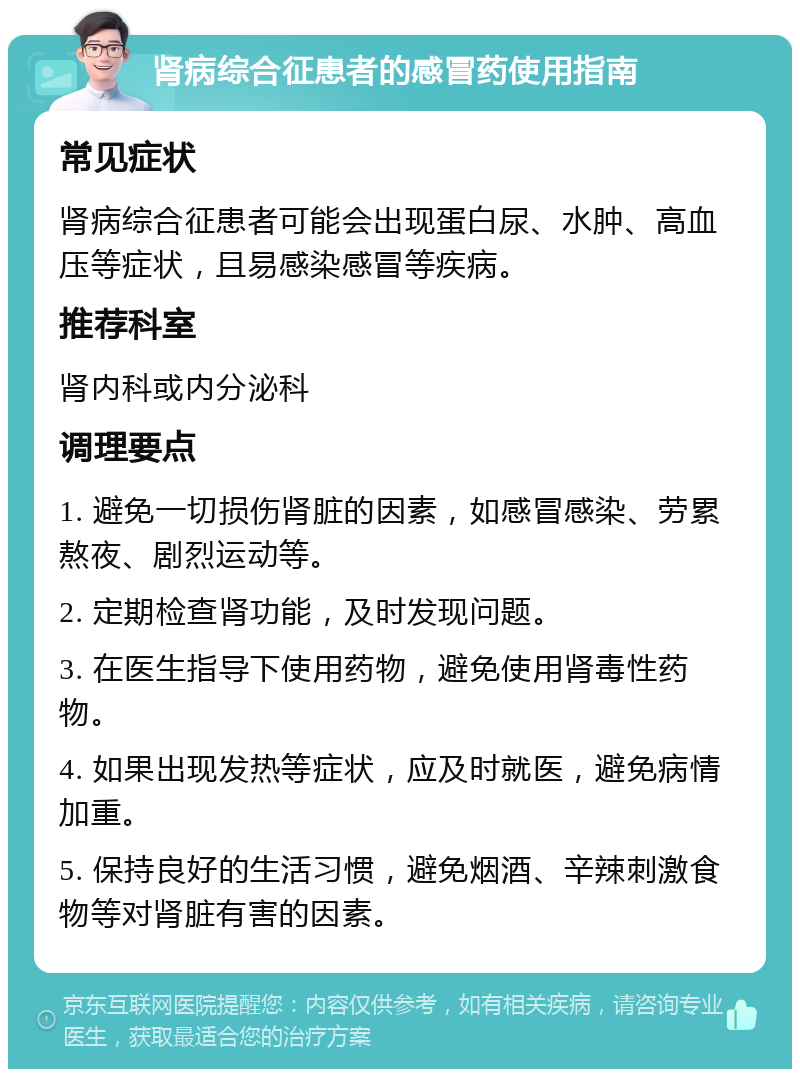 肾病综合征患者的感冒药使用指南 常见症状 肾病综合征患者可能会出现蛋白尿、水肿、高血压等症状，且易感染感冒等疾病。 推荐科室 肾内科或内分泌科 调理要点 1. 避免一切损伤肾脏的因素，如感冒感染、劳累熬夜、剧烈运动等。 2. 定期检查肾功能，及时发现问题。 3. 在医生指导下使用药物，避免使用肾毒性药物。 4. 如果出现发热等症状，应及时就医，避免病情加重。 5. 保持良好的生活习惯，避免烟酒、辛辣刺激食物等对肾脏有害的因素。