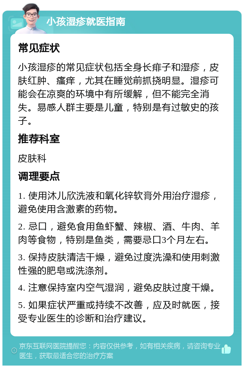 小孩湿疹就医指南 常见症状 小孩湿疹的常见症状包括全身长痱子和湿疹，皮肤红肿、瘙痒，尤其在睡觉前抓挠明显。湿疹可能会在凉爽的环境中有所缓解，但不能完全消失。易感人群主要是儿童，特别是有过敏史的孩子。 推荐科室 皮肤科 调理要点 1. 使用沐儿欣洗液和氧化锌软膏外用治疗湿疹，避免使用含激素的药物。 2. 忌口，避免食用鱼虾蟹、辣椒、酒、牛肉、羊肉等食物，特别是鱼类，需要忌口3个月左右。 3. 保持皮肤清洁干燥，避免过度洗澡和使用刺激性强的肥皂或洗涤剂。 4. 注意保持室内空气湿润，避免皮肤过度干燥。 5. 如果症状严重或持续不改善，应及时就医，接受专业医生的诊断和治疗建议。