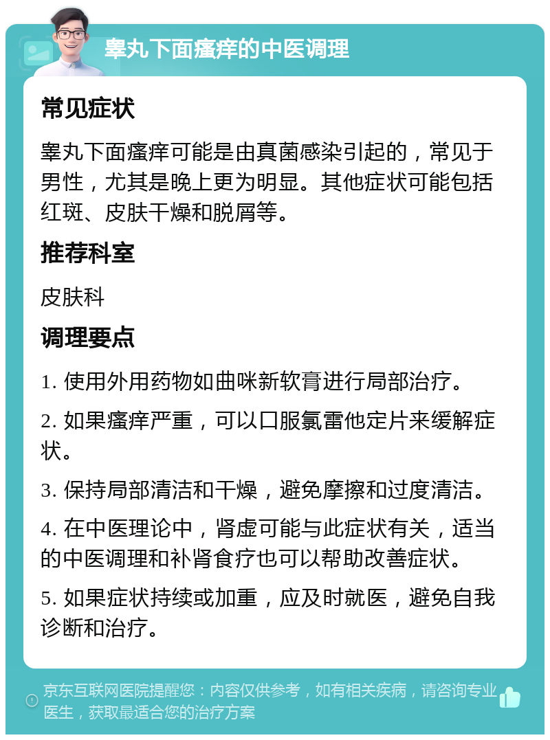 睾丸下面瘙痒的中医调理 常见症状 睾丸下面瘙痒可能是由真菌感染引起的，常见于男性，尤其是晚上更为明显。其他症状可能包括红斑、皮肤干燥和脱屑等。 推荐科室 皮肤科 调理要点 1. 使用外用药物如曲咪新软膏进行局部治疗。 2. 如果瘙痒严重，可以口服氯雷他定片来缓解症状。 3. 保持局部清洁和干燥，避免摩擦和过度清洁。 4. 在中医理论中，肾虚可能与此症状有关，适当的中医调理和补肾食疗也可以帮助改善症状。 5. 如果症状持续或加重，应及时就医，避免自我诊断和治疗。