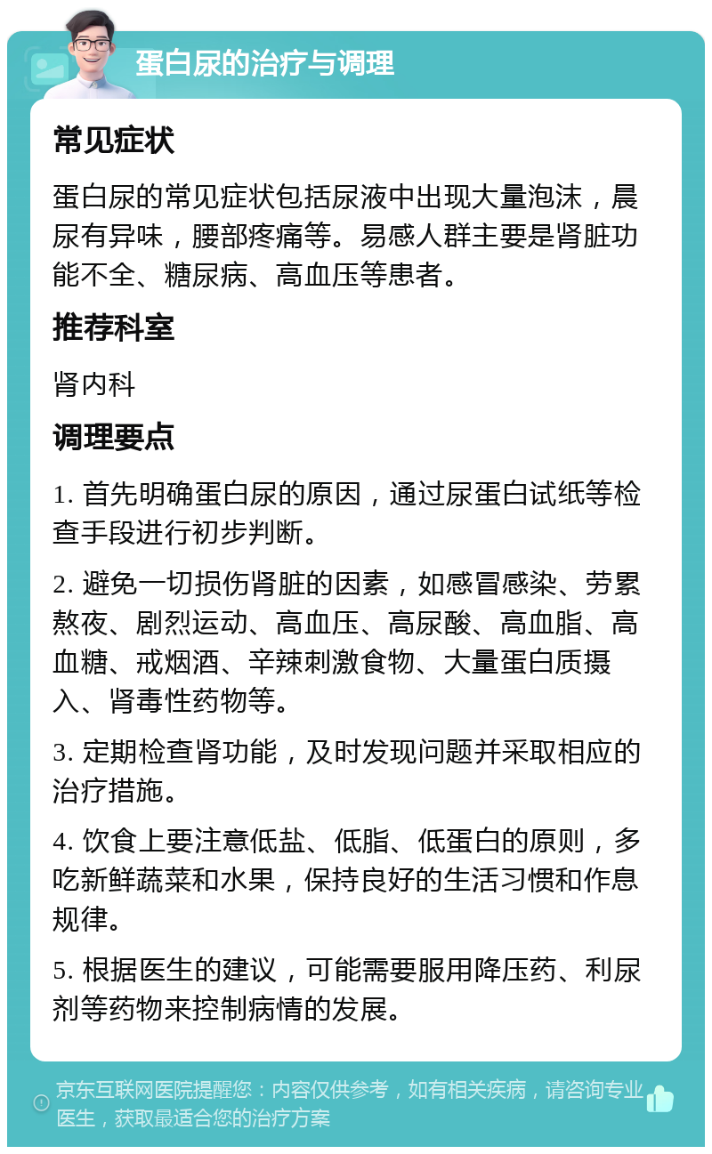 蛋白尿的治疗与调理 常见症状 蛋白尿的常见症状包括尿液中出现大量泡沫，晨尿有异味，腰部疼痛等。易感人群主要是肾脏功能不全、糖尿病、高血压等患者。 推荐科室 肾内科 调理要点 1. 首先明确蛋白尿的原因，通过尿蛋白试纸等检查手段进行初步判断。 2. 避免一切损伤肾脏的因素，如感冒感染、劳累熬夜、剧烈运动、高血压、高尿酸、高血脂、高血糖、戒烟酒、辛辣刺激食物、大量蛋白质摄入、肾毒性药物等。 3. 定期检查肾功能，及时发现问题并采取相应的治疗措施。 4. 饮食上要注意低盐、低脂、低蛋白的原则，多吃新鲜蔬菜和水果，保持良好的生活习惯和作息规律。 5. 根据医生的建议，可能需要服用降压药、利尿剂等药物来控制病情的发展。