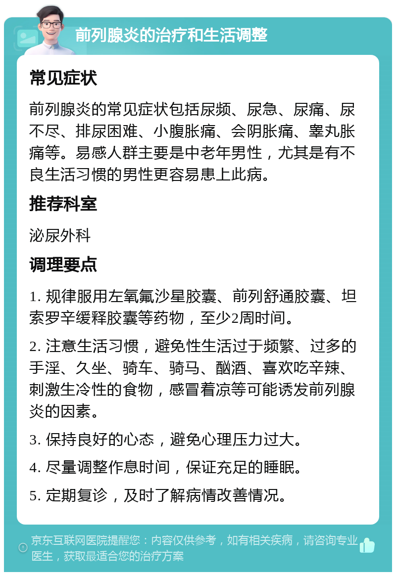 前列腺炎的治疗和生活调整 常见症状 前列腺炎的常见症状包括尿频、尿急、尿痛、尿不尽、排尿困难、小腹胀痛、会阴胀痛、睾丸胀痛等。易感人群主要是中老年男性，尤其是有不良生活习惯的男性更容易患上此病。 推荐科室 泌尿外科 调理要点 1. 规律服用左氧氟沙星胶囊、前列舒通胶囊、坦索罗辛缓释胶囊等药物，至少2周时间。 2. 注意生活习惯，避免性生活过于频繁、过多的手淫、久坐、骑车、骑马、酗酒、喜欢吃辛辣、刺激生冷性的食物，感冒着凉等可能诱发前列腺炎的因素。 3. 保持良好的心态，避免心理压力过大。 4. 尽量调整作息时间，保证充足的睡眠。 5. 定期复诊，及时了解病情改善情况。