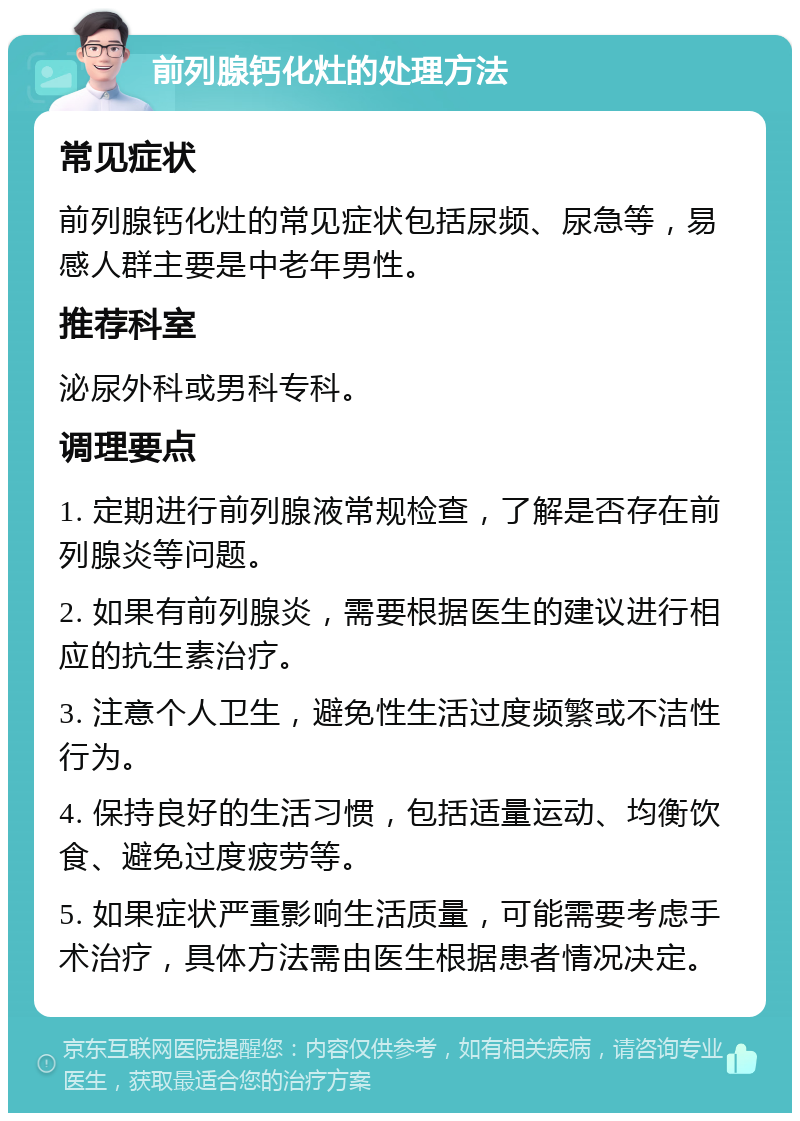 前列腺钙化灶的处理方法 常见症状 前列腺钙化灶的常见症状包括尿频、尿急等，易感人群主要是中老年男性。 推荐科室 泌尿外科或男科专科。 调理要点 1. 定期进行前列腺液常规检查，了解是否存在前列腺炎等问题。 2. 如果有前列腺炎，需要根据医生的建议进行相应的抗生素治疗。 3. 注意个人卫生，避免性生活过度频繁或不洁性行为。 4. 保持良好的生活习惯，包括适量运动、均衡饮食、避免过度疲劳等。 5. 如果症状严重影响生活质量，可能需要考虑手术治疗，具体方法需由医生根据患者情况决定。