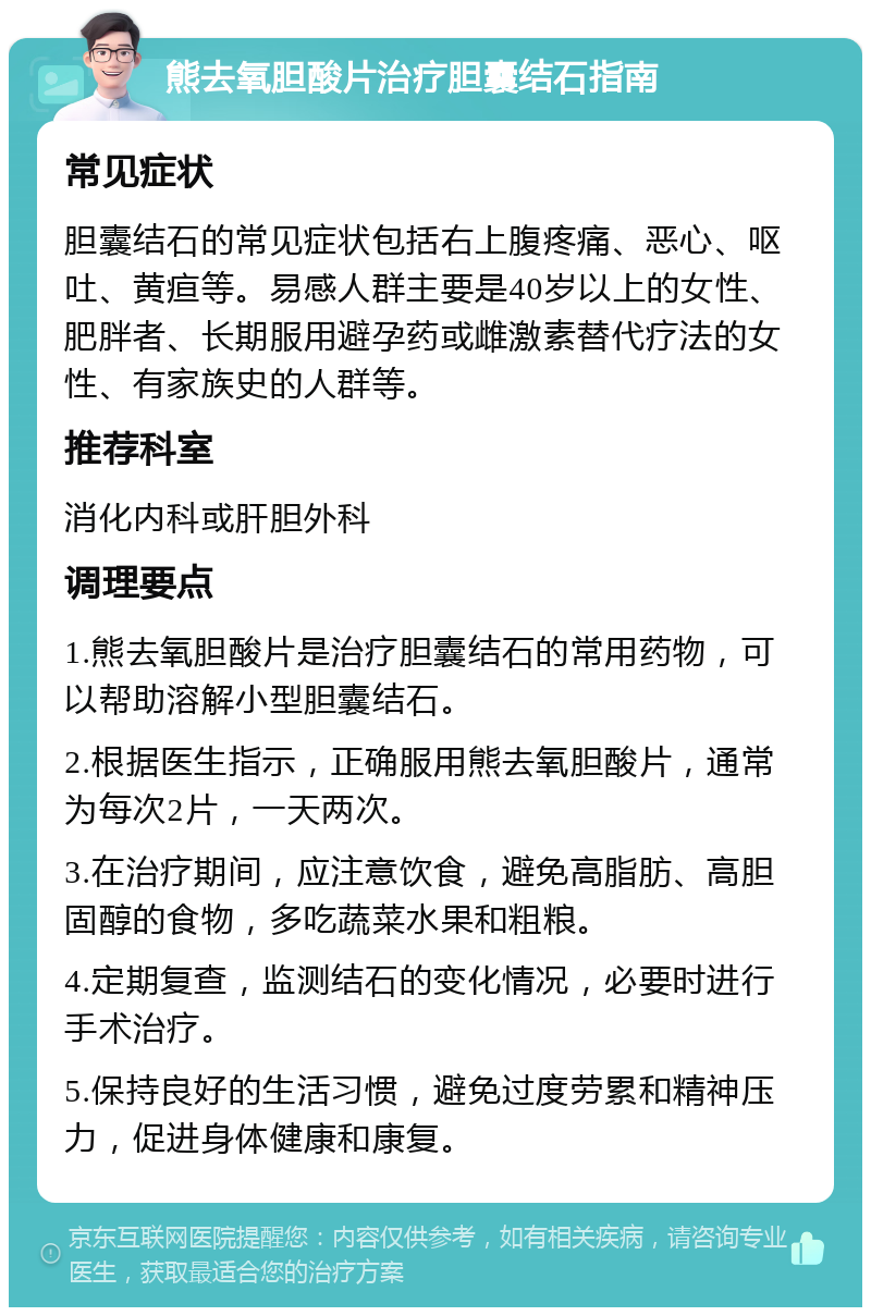 熊去氧胆酸片治疗胆囊结石指南 常见症状 胆囊结石的常见症状包括右上腹疼痛、恶心、呕吐、黄疸等。易感人群主要是40岁以上的女性、肥胖者、长期服用避孕药或雌激素替代疗法的女性、有家族史的人群等。 推荐科室 消化内科或肝胆外科 调理要点 1.熊去氧胆酸片是治疗胆囊结石的常用药物，可以帮助溶解小型胆囊结石。 2.根据医生指示，正确服用熊去氧胆酸片，通常为每次2片，一天两次。 3.在治疗期间，应注意饮食，避免高脂肪、高胆固醇的食物，多吃蔬菜水果和粗粮。 4.定期复查，监测结石的变化情况，必要时进行手术治疗。 5.保持良好的生活习惯，避免过度劳累和精神压力，促进身体健康和康复。