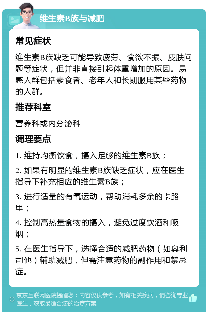 维生素B族与减肥 常见症状 维生素B族缺乏可能导致疲劳、食欲不振、皮肤问题等症状，但并非直接引起体重增加的原因。易感人群包括素食者、老年人和长期服用某些药物的人群。 推荐科室 营养科或内分泌科 调理要点 1. 维持均衡饮食，摄入足够的维生素B族； 2. 如果有明显的维生素B族缺乏症状，应在医生指导下补充相应的维生素B族； 3. 进行适量的有氧运动，帮助消耗多余的卡路里； 4. 控制高热量食物的摄入，避免过度饮酒和吸烟； 5. 在医生指导下，选择合适的减肥药物（如奥利司他）辅助减肥，但需注意药物的副作用和禁忌症。