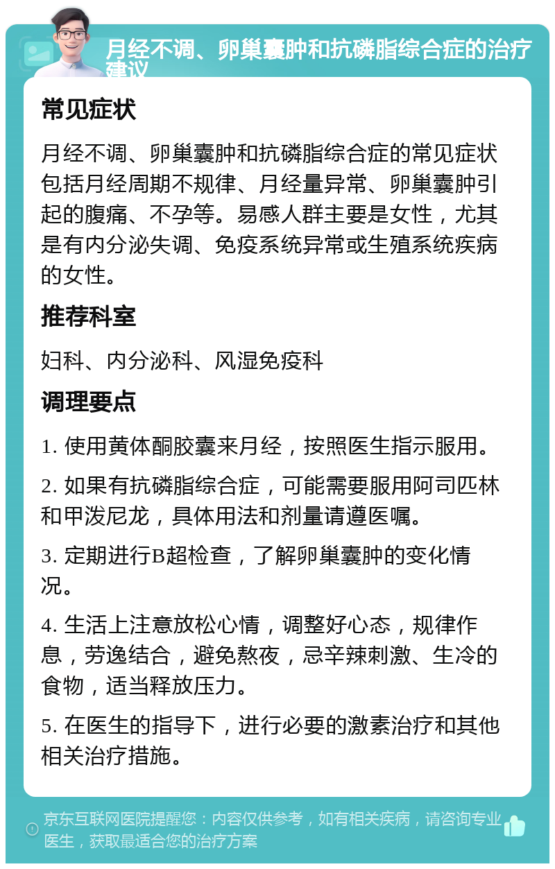 月经不调、卵巢囊肿和抗磷脂综合症的治疗建议 常见症状 月经不调、卵巢囊肿和抗磷脂综合症的常见症状包括月经周期不规律、月经量异常、卵巢囊肿引起的腹痛、不孕等。易感人群主要是女性，尤其是有内分泌失调、免疫系统异常或生殖系统疾病的女性。 推荐科室 妇科、内分泌科、风湿免疫科 调理要点 1. 使用黄体酮胶囊来月经，按照医生指示服用。 2. 如果有抗磷脂综合症，可能需要服用阿司匹林和甲泼尼龙，具体用法和剂量请遵医嘱。 3. 定期进行B超检查，了解卵巢囊肿的变化情况。 4. 生活上注意放松心情，调整好心态，规律作息，劳逸结合，避免熬夜，忌辛辣刺激、生冷的食物，适当释放压力。 5. 在医生的指导下，进行必要的激素治疗和其他相关治疗措施。